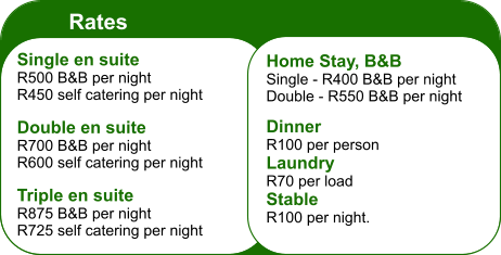 Rates Single en suite R500 B&B per night R450 self catering per night  Double en suite R700 B&B per night R600 self catering per night  Triple en suite R875 B&B per night R725 self catering per night Home Stay, B&B Single - R400 B&B per night Double - R550 B&B per night  Dinner R100 per person Laundry R70 per load Stable R100 per night.