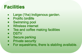 Facilities  	Large (1ha) indigenous garden. 	Prolific birdlife 	Swimming pool 	Wireless internet 	Tea and coffee making facilities 	DSTV 	Secure parking 	Private security 	For equestrians, there is stabling available.